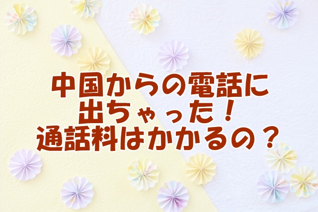 中国からの電話に出ちゃった！通話料はかかるの？