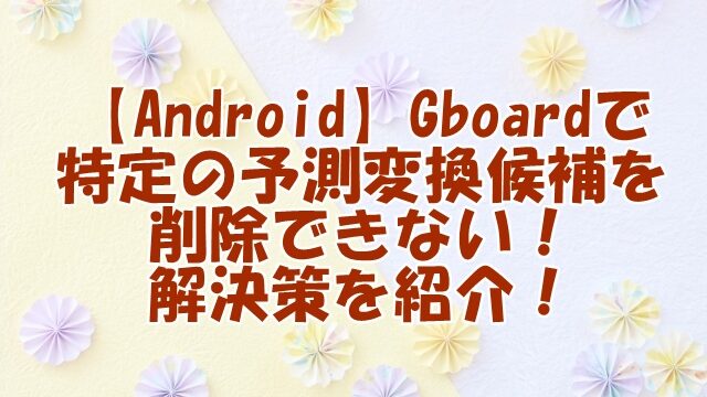 【Android】Gboardで特定の予測変換候補を削除できない！解決策を紹介！