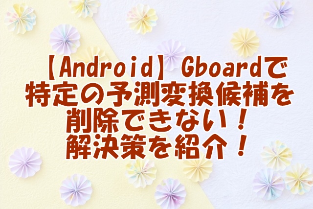 【Android】Gboardで特定の予測変換候補を削除できない！解決策を紹介！