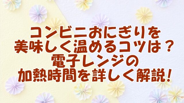 コンビニおにぎりを美味しく温めるコツとは？電子レンジの加熱時間を詳しく解説!