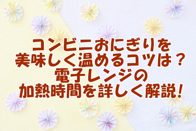 コンビニおにぎりを美味しく温めるコツとは？電子レンジの加熱時間を詳しく解説!