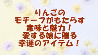 りんごのモチーフがもたらす意味と魅力！愛する娘に贈る幸運のアイテム！