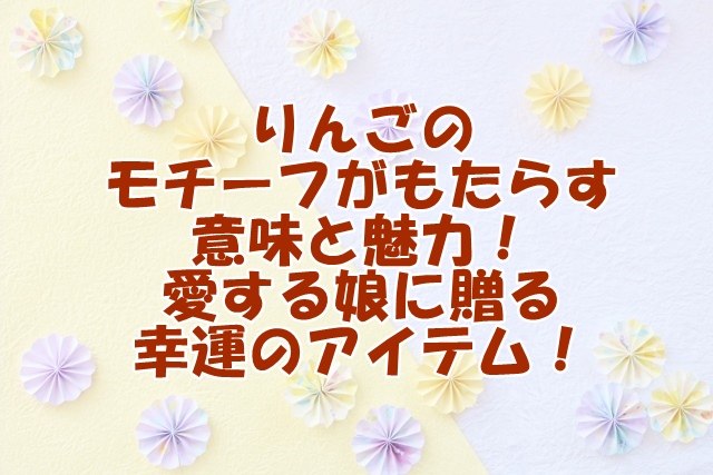 りんごのモチーフがもたらす意味と魅力！愛する娘に贈る幸運のアイテム！