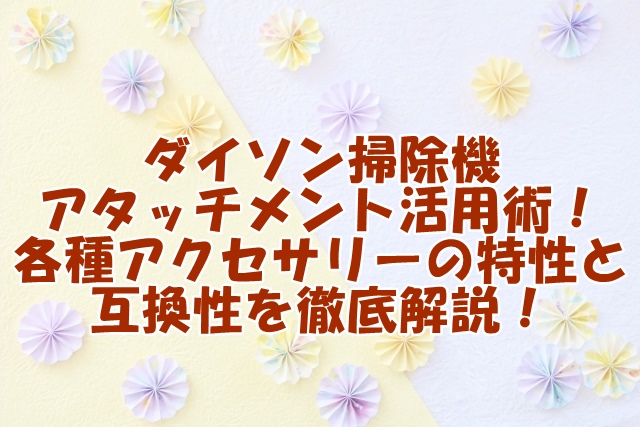 ダイソン掃除機 アタッチメント活用術！ 各種アクセサリーの特性と 互換性を徹底解説！