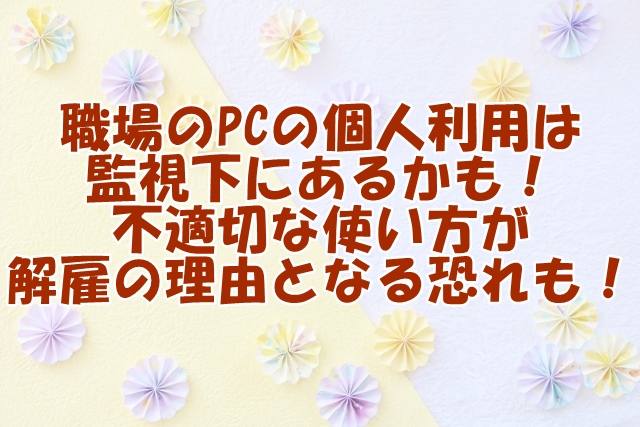 職場のPCの個人利用は監視下にあるかも！不適切な使い方が解雇の理由となる恐れも！