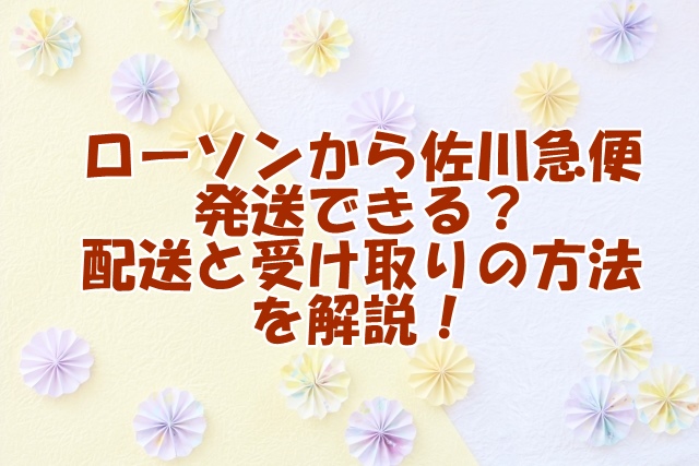  ローソンから佐川急便発送できる？配送と受け取りの方法を解説！