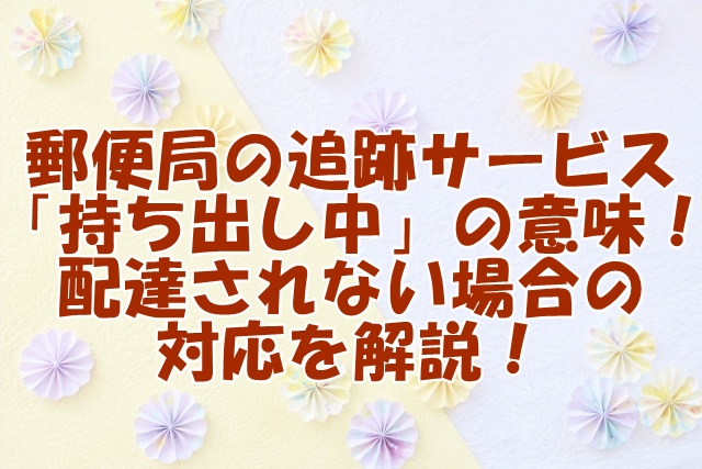 郵便局の追跡サービス「持ち出し中」の意味！配達されない場合の対応を解説！