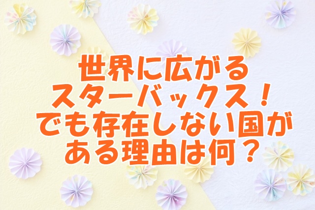 世界に広がるスターバックス！でも存在しない国がある理由！